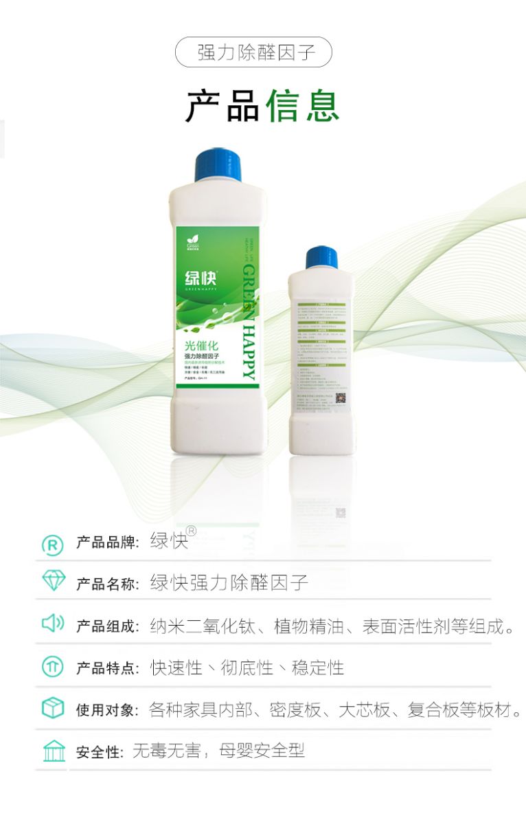 產(chǎn)品信息 產(chǎn)品品牌：綠快  產(chǎn)品名稱(chēng)：綠快強(qiáng)力除醛因子  產(chǎn)品組成：納米二氧化鈦、植物精油、表面活性劑等組成  產(chǎn)品特點(diǎn)：快速性、徹底性、穩(wěn)定性  使用對(duì)象：各種家具內(nèi)部、密度板、大芯板、復(fù)合板等板材  安全性：無(wú)毒無(wú)害，母嬰安全型